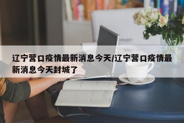 辽宁营口疫情最新消息今天/辽宁营口疫情最新消息今天封城了