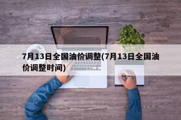 7月13日全国油价调整(7月13日全国油价调整时间)