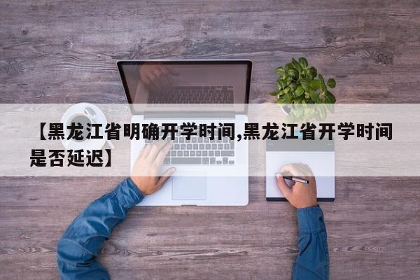 【黑龙江省明确开学时间,黑龙江省开学时间是否延迟】