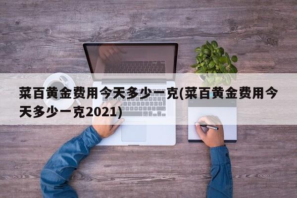 菜百黄金费用今天多少一克(菜百黄金费用今天多少一克2021)