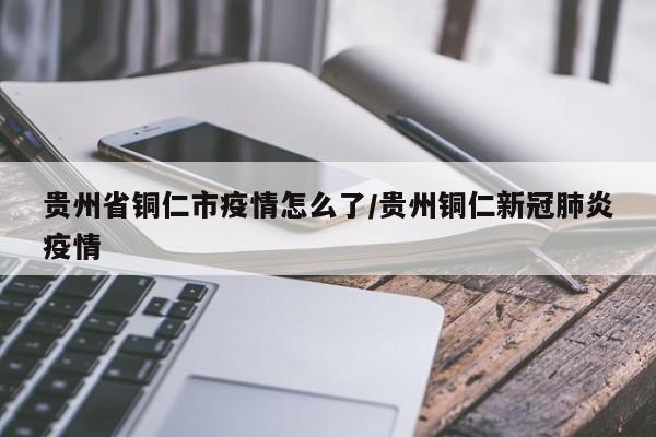 贵州省铜仁市疫情怎么了/贵州铜仁新冠肺炎疫情