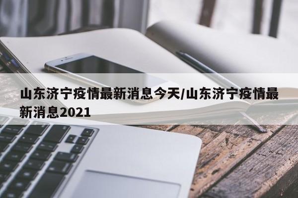 山东济宁疫情最新消息今天/山东济宁疫情最新消息2021