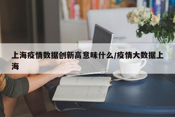 上海疫情数据创新高意味什么/疫情大数据上海