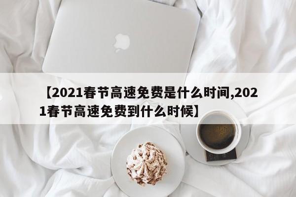 【2021春节高速免费是什么时间,2021春节高速免费到什么时候】