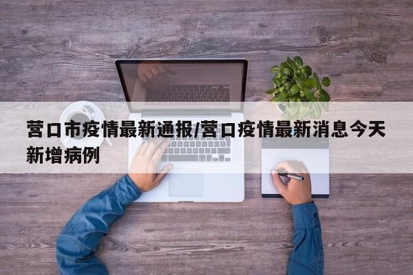 营口市疫情最新通报/营口疫情最新消息今天新增病例